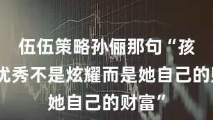 伍伍策略孙俪那句“孩子的优秀不是炫耀而是她自己的财富”