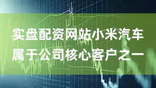 实盘配资网站小米汽车属于公司核心客户之一