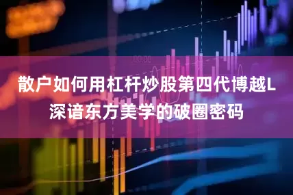 散户如何用杠杆炒股第四代博越L深谙东方美学的破圈密码