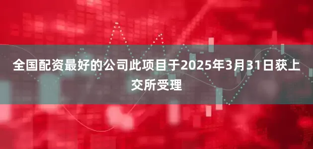 全国配资最好的公司此项目于2025年3月31日获上交所受理