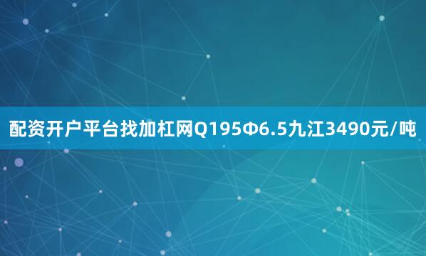 配资开户平台找加杠网Q195Ф6.5九江3490元/吨
