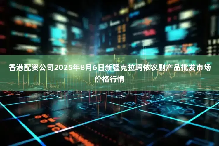 香港配资公司2025年8月6日新疆克拉玛依农副产品批发市场价格行情