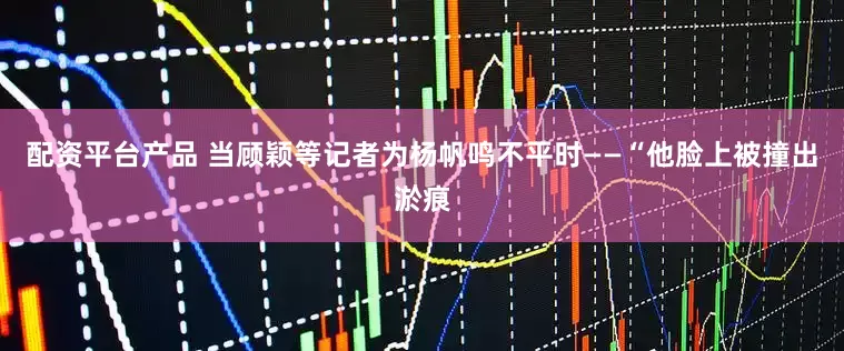 配资平台产品 当顾颖等记者为杨帆鸣不平时——“他脸上被撞出淤痕
