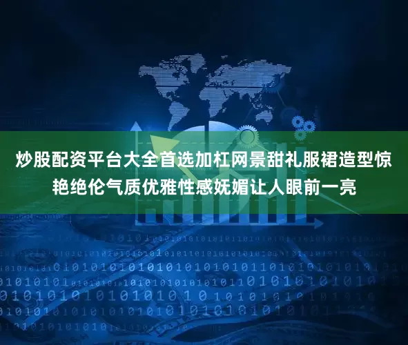 炒股配资平台大全首选加杠网景甜礼服裙造型惊艳绝伦气质优雅性感妩媚让人眼前一亮