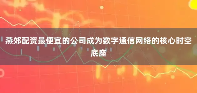 燕郊配资最便宜的公司成为数字通信网络的核心时空底座