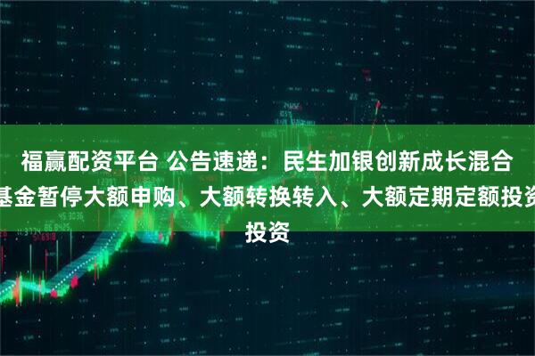 福赢配资平台 公告速递：民生加银创新成长混合基金暂停大额申购、大额转换转入、大额定期定额投资