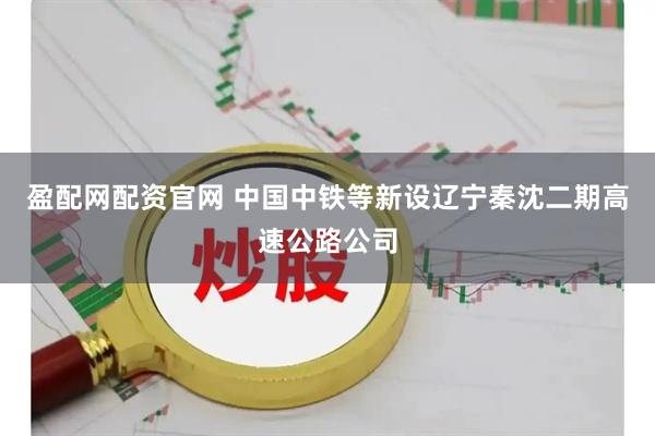 盈配网配资官网 中国中铁等新设辽宁秦沈二期高速公路公司