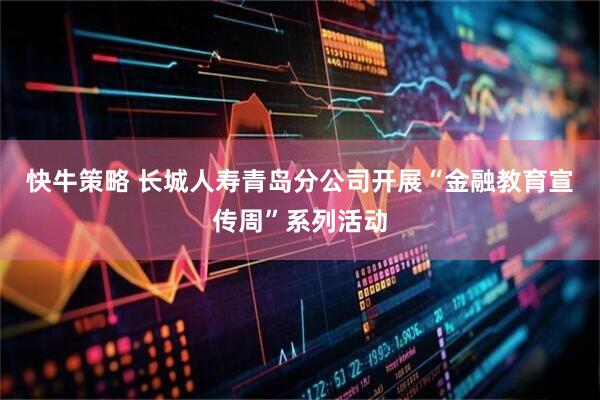 快牛策略 长城人寿青岛分公司开展“金融教育宣传周”系列活动
