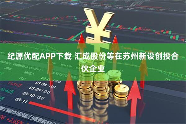 纪源优配APP下载 汇成股份等在苏州新设创投合伙企业