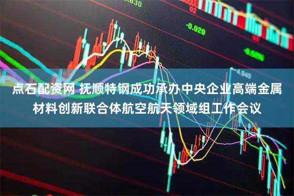 点石配资网 抚顺特钢成功承办中央企业高端金属材料创新联合体航空航天领域组工作会议