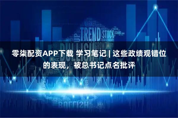 零柒配资APP下载 学习笔记 | 这些政绩观错位的表现，被总书记点名批评