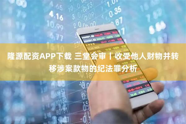 隆源配资APP下载 三堂会审丨收受他人财物并转移涉案款物的纪法罪分析