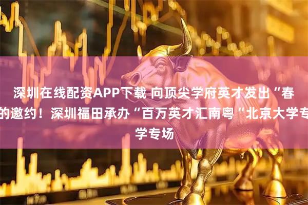 深圳在线配资APP下载 向顶尖学府英才发出“春天的邀约！深圳福田承办“百万英才汇南粤“北京大学专场