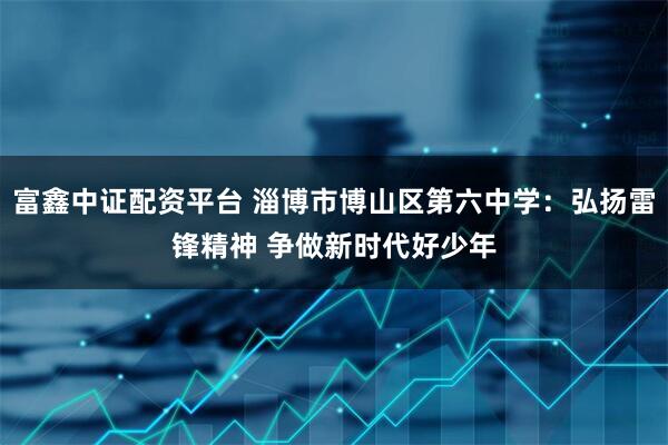 富鑫中证配资平台 淄博市博山区第六中学：弘扬雷锋精神 争做新时代好少年