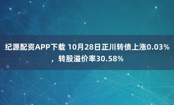 纪源配资APP下载 10月28日正川转债上涨0.03%，转股溢价率30.58%