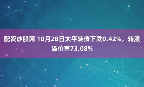 配资炒股网 10月28日太平转债下跌0.42%，转股溢价率73.08%