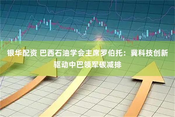 银华配资 巴西石油学会主席罗伯托：冀科技创新驱动中巴领军碳减排