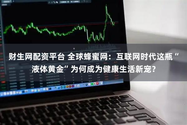 财生网配资平台 全球蜂蜜网：互联网时代这瓶“液体黄金”为何成为健康生活新宠？