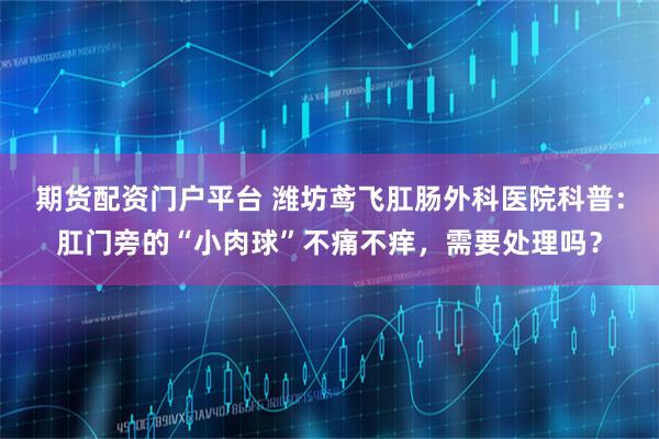 期货配资门户平台 潍坊鸢飞肛肠外科医院科普：肛门旁的“小肉球”不痛不痒，需要处理吗？