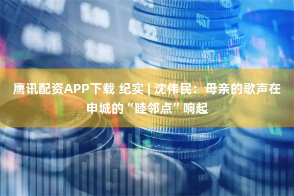 鹰讯配资APP下载 纪实 | 沈伟民：母亲的歌声在申城的“睦邻点”响起