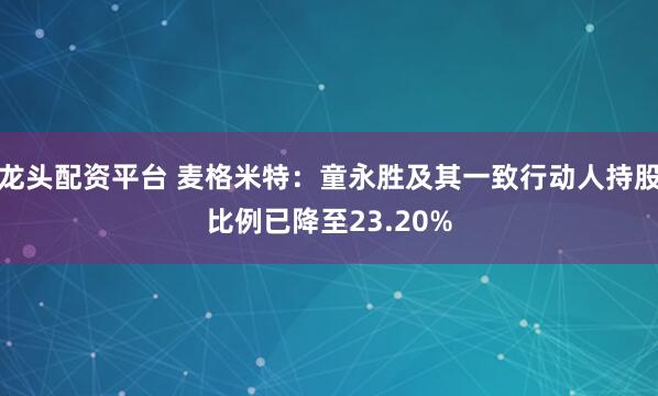 龙头配资平台 麦格米特：童永胜及其一致行动人持股比例已降至23.20%