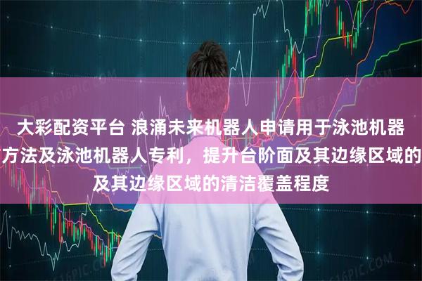 大彩配资平台 浪涌未来机器人申请用于泳池机器人的台阶清洁方法及泳池机器人专利，提升台阶面及其边缘区域的清洁覆盖程度
